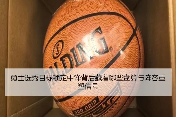 勇士选秀目标锁定中锋背后藏着哪些盘算与阵容重塑信号（pazhenren）
